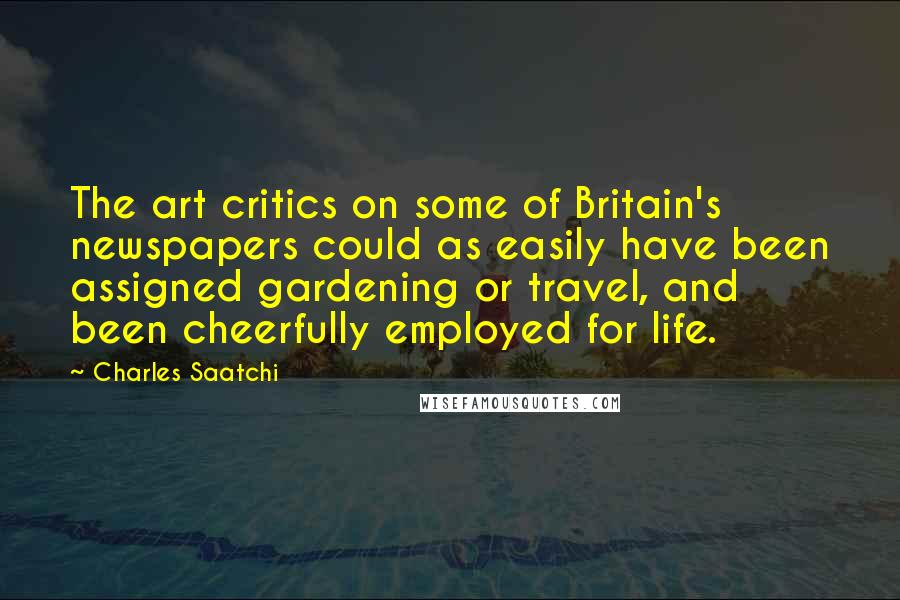 Charles Saatchi Quotes: The art critics on some of Britain's newspapers could as easily have been assigned gardening or travel, and been cheerfully employed for life.