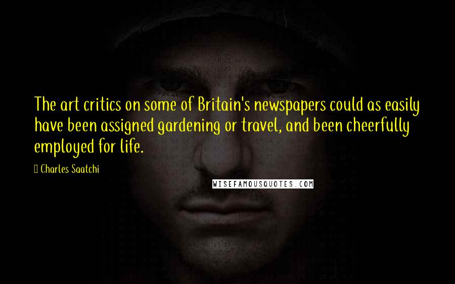 Charles Saatchi Quotes: The art critics on some of Britain's newspapers could as easily have been assigned gardening or travel, and been cheerfully employed for life.