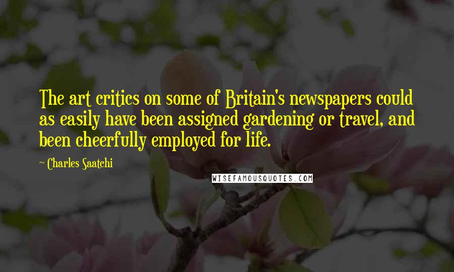 Charles Saatchi Quotes: The art critics on some of Britain's newspapers could as easily have been assigned gardening or travel, and been cheerfully employed for life.