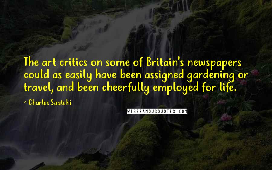 Charles Saatchi Quotes: The art critics on some of Britain's newspapers could as easily have been assigned gardening or travel, and been cheerfully employed for life.