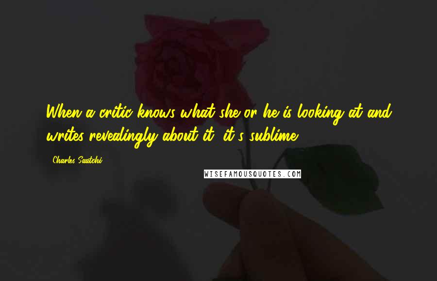 Charles Saatchi Quotes: When a critic knows what she or he is looking at and writes revealingly about it, it's sublime.