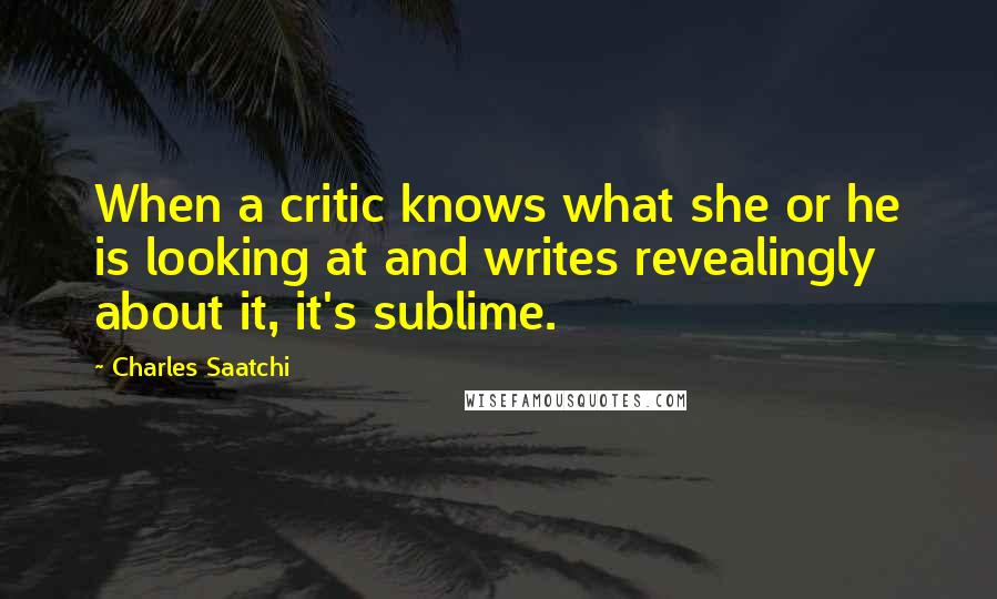 Charles Saatchi Quotes: When a critic knows what she or he is looking at and writes revealingly about it, it's sublime.