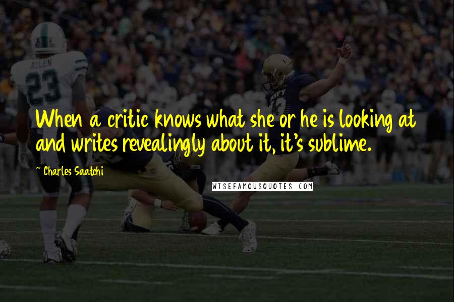 Charles Saatchi Quotes: When a critic knows what she or he is looking at and writes revealingly about it, it's sublime.