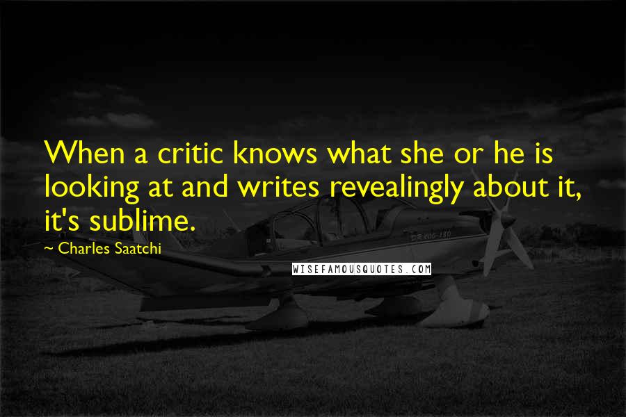 Charles Saatchi Quotes: When a critic knows what she or he is looking at and writes revealingly about it, it's sublime.