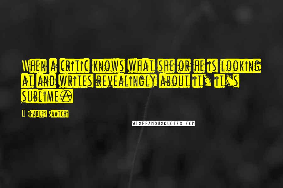 Charles Saatchi Quotes: When a critic knows what she or he is looking at and writes revealingly about it, it's sublime.