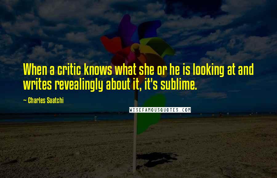 Charles Saatchi Quotes: When a critic knows what she or he is looking at and writes revealingly about it, it's sublime.