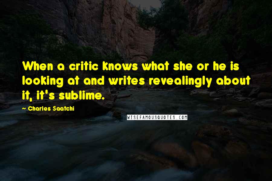 Charles Saatchi Quotes: When a critic knows what she or he is looking at and writes revealingly about it, it's sublime.