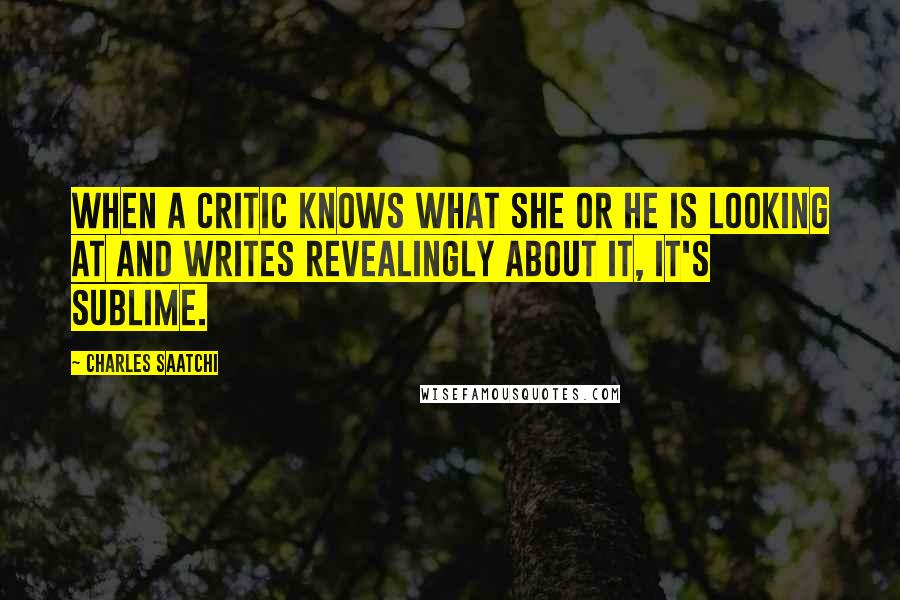 Charles Saatchi Quotes: When a critic knows what she or he is looking at and writes revealingly about it, it's sublime.