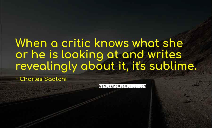 Charles Saatchi Quotes: When a critic knows what she or he is looking at and writes revealingly about it, it's sublime.