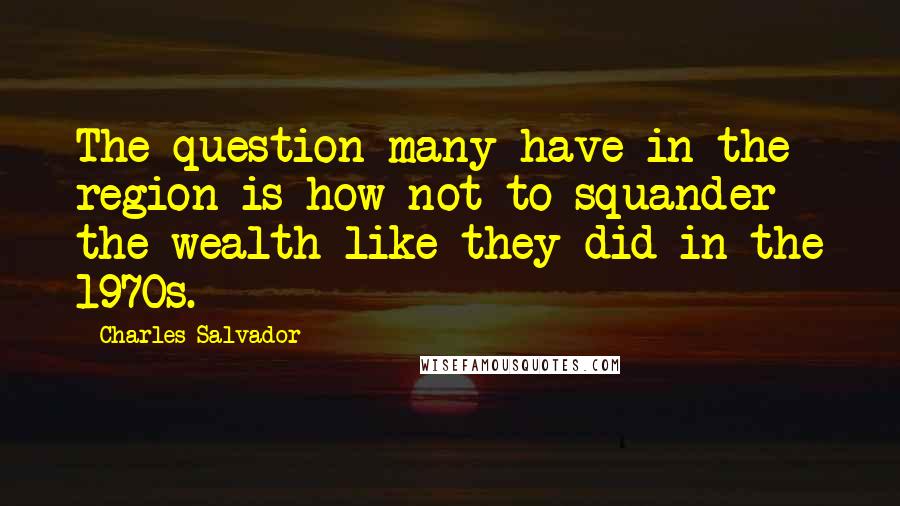 Charles Salvador Quotes: The question many have in the region is how not to squander the wealth like they did in the 1970s.