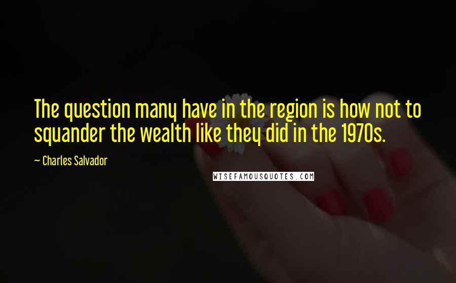Charles Salvador Quotes: The question many have in the region is how not to squander the wealth like they did in the 1970s.