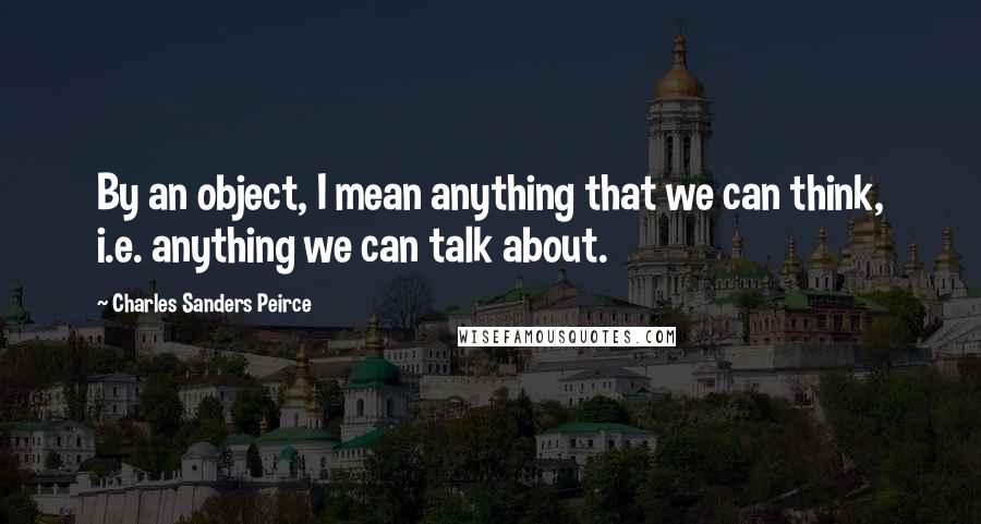 Charles Sanders Peirce Quotes: By an object, I mean anything that we can think, i.e. anything we can talk about.