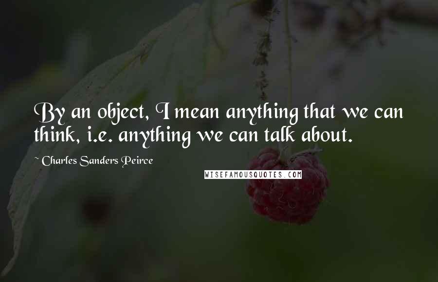 Charles Sanders Peirce Quotes: By an object, I mean anything that we can think, i.e. anything we can talk about.