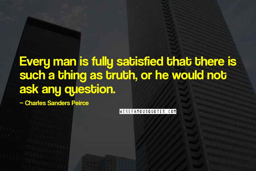 Charles Sanders Peirce Quotes: Every man is fully satisfied that there is such a thing as truth, or he would not ask any question.