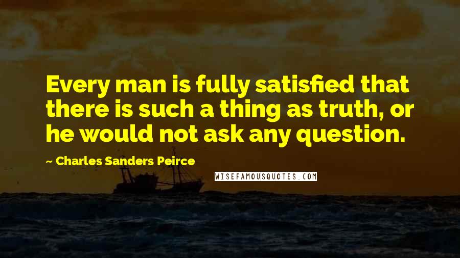 Charles Sanders Peirce Quotes: Every man is fully satisfied that there is such a thing as truth, or he would not ask any question.