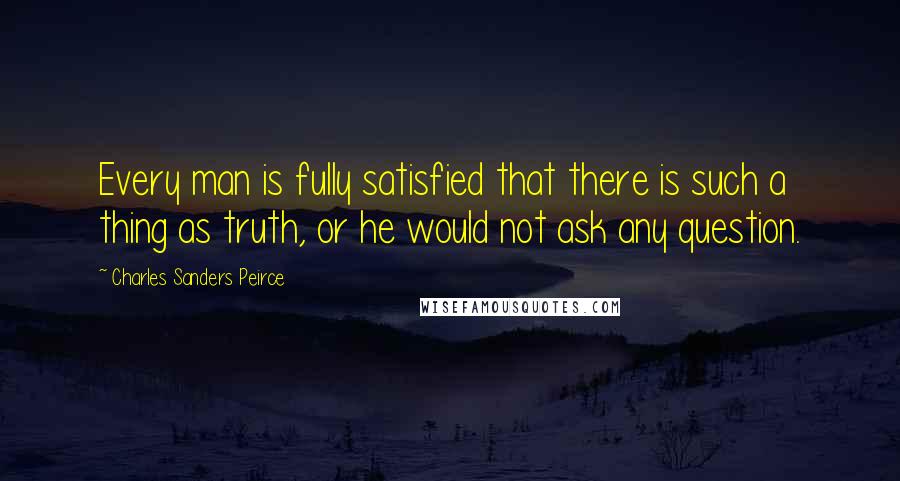 Charles Sanders Peirce Quotes: Every man is fully satisfied that there is such a thing as truth, or he would not ask any question.