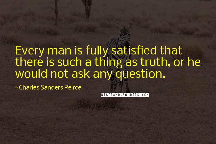 Charles Sanders Peirce Quotes: Every man is fully satisfied that there is such a thing as truth, or he would not ask any question.