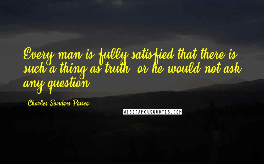 Charles Sanders Peirce Quotes: Every man is fully satisfied that there is such a thing as truth, or he would not ask any question.