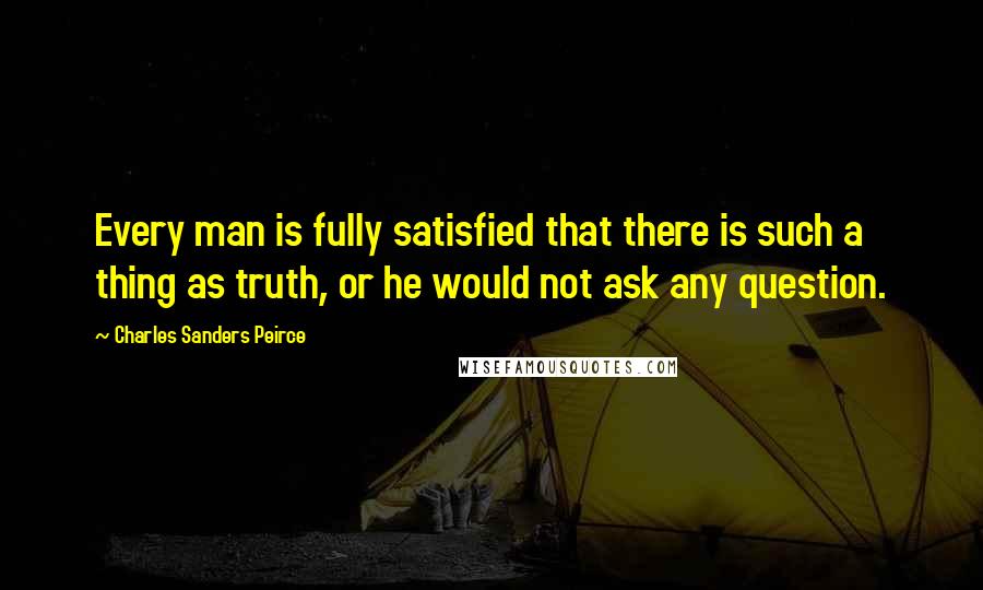 Charles Sanders Peirce Quotes: Every man is fully satisfied that there is such a thing as truth, or he would not ask any question.