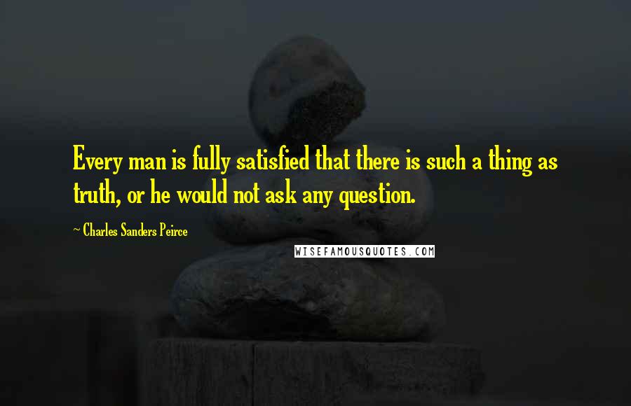 Charles Sanders Peirce Quotes: Every man is fully satisfied that there is such a thing as truth, or he would not ask any question.