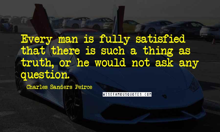 Charles Sanders Peirce Quotes: Every man is fully satisfied that there is such a thing as truth, or he would not ask any question.