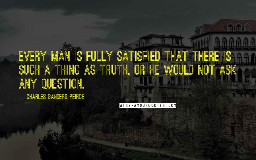 Charles Sanders Peirce Quotes: Every man is fully satisfied that there is such a thing as truth, or he would not ask any question.