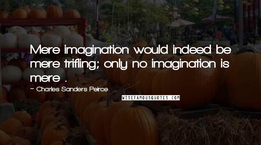 Charles Sanders Peirce Quotes: Mere imagination would indeed be mere trifling; only no imagination is mere .