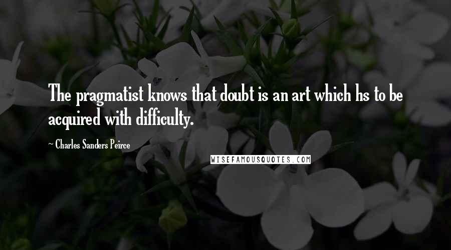 Charles Sanders Peirce Quotes: The pragmatist knows that doubt is an art which hs to be acquired with difficulty.