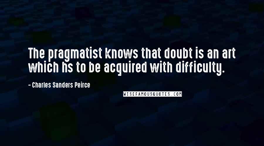 Charles Sanders Peirce Quotes: The pragmatist knows that doubt is an art which hs to be acquired with difficulty.