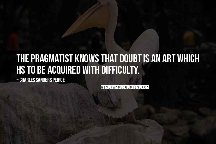 Charles Sanders Peirce Quotes: The pragmatist knows that doubt is an art which hs to be acquired with difficulty.