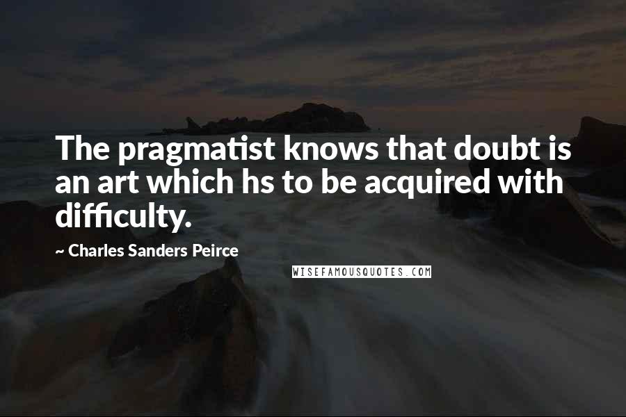 Charles Sanders Peirce Quotes: The pragmatist knows that doubt is an art which hs to be acquired with difficulty.