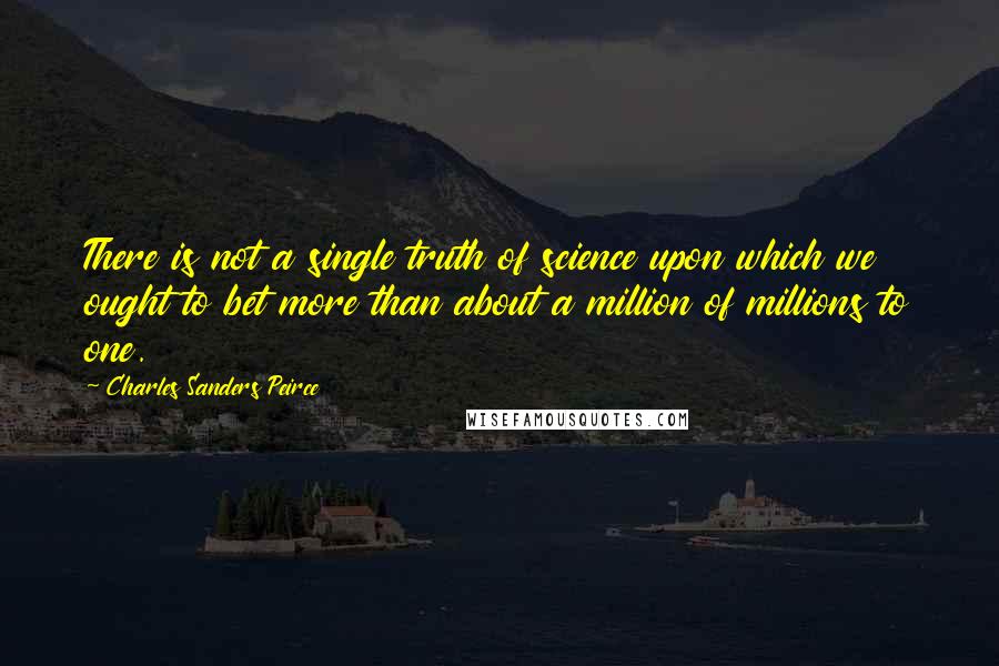 Charles Sanders Peirce Quotes: There is not a single truth of science upon which we ought to bet more than about a million of millions to one.