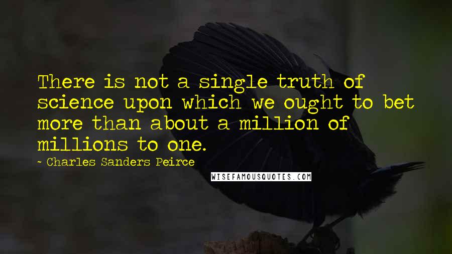 Charles Sanders Peirce Quotes: There is not a single truth of science upon which we ought to bet more than about a million of millions to one.