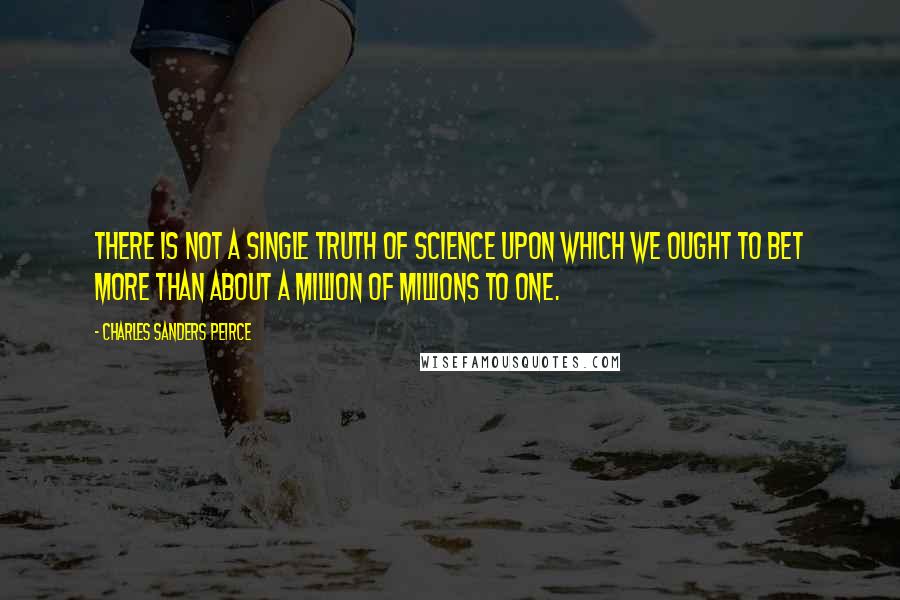 Charles Sanders Peirce Quotes: There is not a single truth of science upon which we ought to bet more than about a million of millions to one.