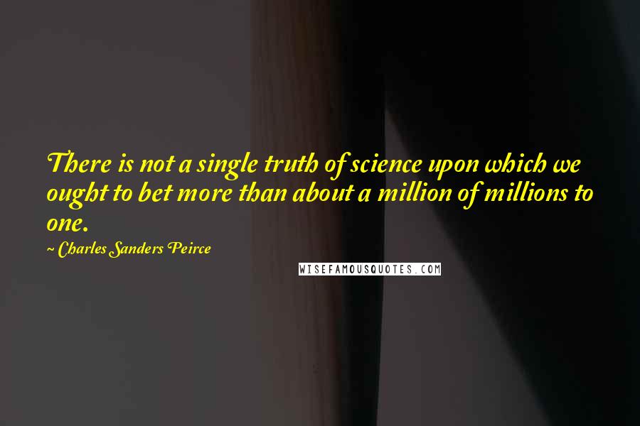 Charles Sanders Peirce Quotes: There is not a single truth of science upon which we ought to bet more than about a million of millions to one.