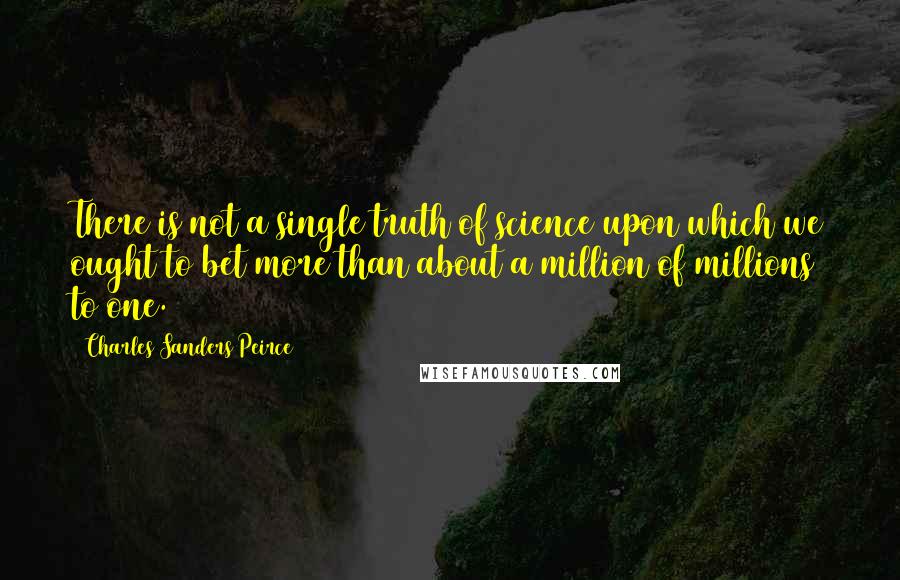 Charles Sanders Peirce Quotes: There is not a single truth of science upon which we ought to bet more than about a million of millions to one.