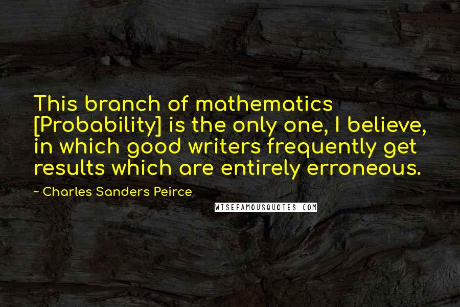 Charles Sanders Peirce Quotes: This branch of mathematics [Probability] is the only one, I believe, in which good writers frequently get results which are entirely erroneous.