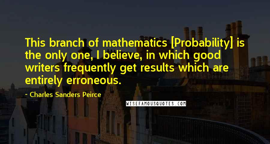 Charles Sanders Peirce Quotes: This branch of mathematics [Probability] is the only one, I believe, in which good writers frequently get results which are entirely erroneous.