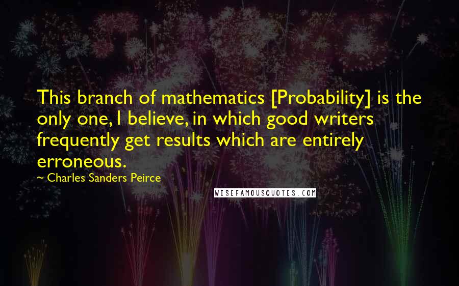 Charles Sanders Peirce Quotes: This branch of mathematics [Probability] is the only one, I believe, in which good writers frequently get results which are entirely erroneous.