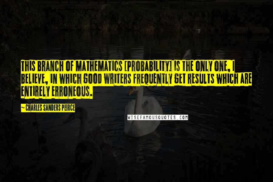 Charles Sanders Peirce Quotes: This branch of mathematics [Probability] is the only one, I believe, in which good writers frequently get results which are entirely erroneous.