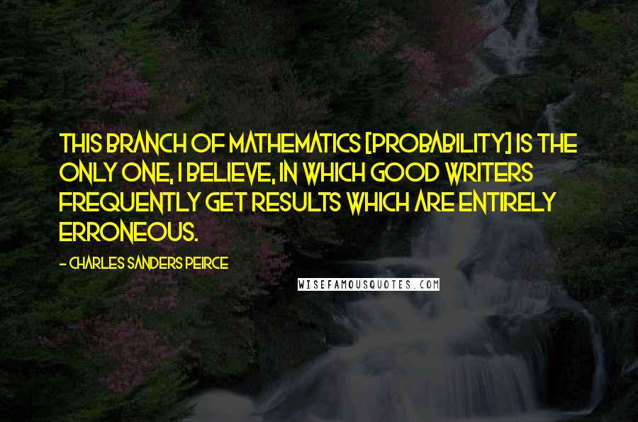 Charles Sanders Peirce Quotes: This branch of mathematics [Probability] is the only one, I believe, in which good writers frequently get results which are entirely erroneous.