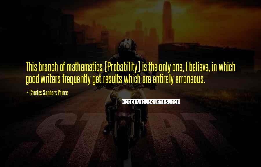 Charles Sanders Peirce Quotes: This branch of mathematics [Probability] is the only one, I believe, in which good writers frequently get results which are entirely erroneous.