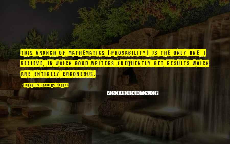 Charles Sanders Peirce Quotes: This branch of mathematics [Probability] is the only one, I believe, in which good writers frequently get results which are entirely erroneous.