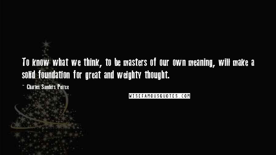 Charles Sanders Peirce Quotes: To know what we think, to be masters of our own meaning, will make a solid foundation for great and weighty thought.