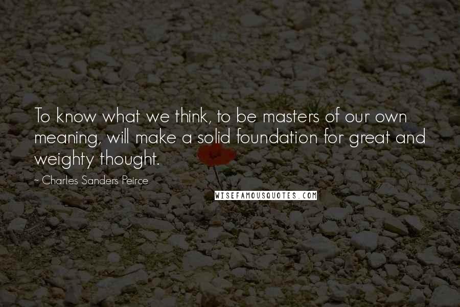 Charles Sanders Peirce Quotes: To know what we think, to be masters of our own meaning, will make a solid foundation for great and weighty thought.