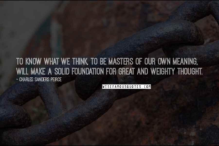 Charles Sanders Peirce Quotes: To know what we think, to be masters of our own meaning, will make a solid foundation for great and weighty thought.