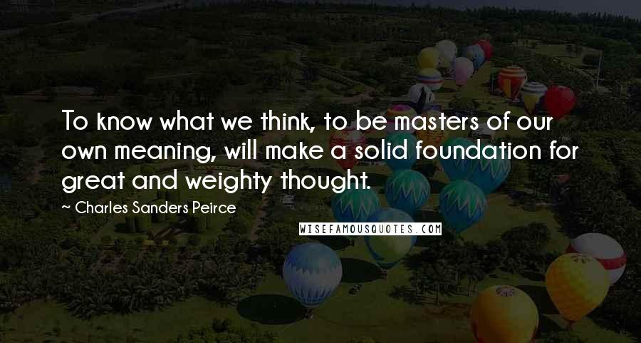 Charles Sanders Peirce Quotes: To know what we think, to be masters of our own meaning, will make a solid foundation for great and weighty thought.