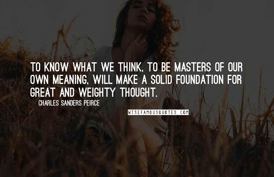 Charles Sanders Peirce Quotes: To know what we think, to be masters of our own meaning, will make a solid foundation for great and weighty thought.