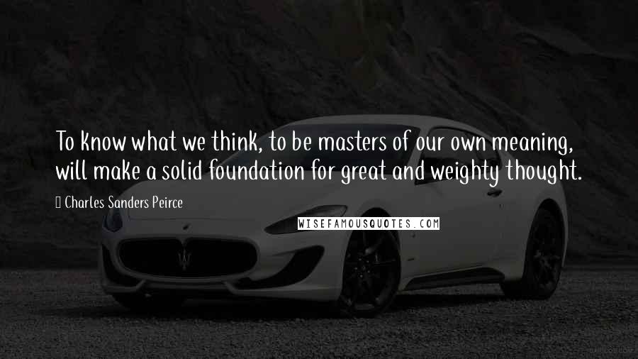 Charles Sanders Peirce Quotes: To know what we think, to be masters of our own meaning, will make a solid foundation for great and weighty thought.