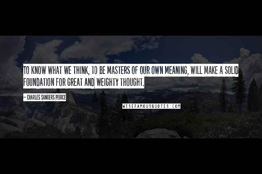 Charles Sanders Peirce Quotes: To know what we think, to be masters of our own meaning, will make a solid foundation for great and weighty thought.